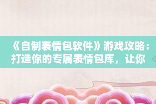 《自制表情包软件》游戏攻略：打造你的专属表情包库让你的聊天更加有个性！